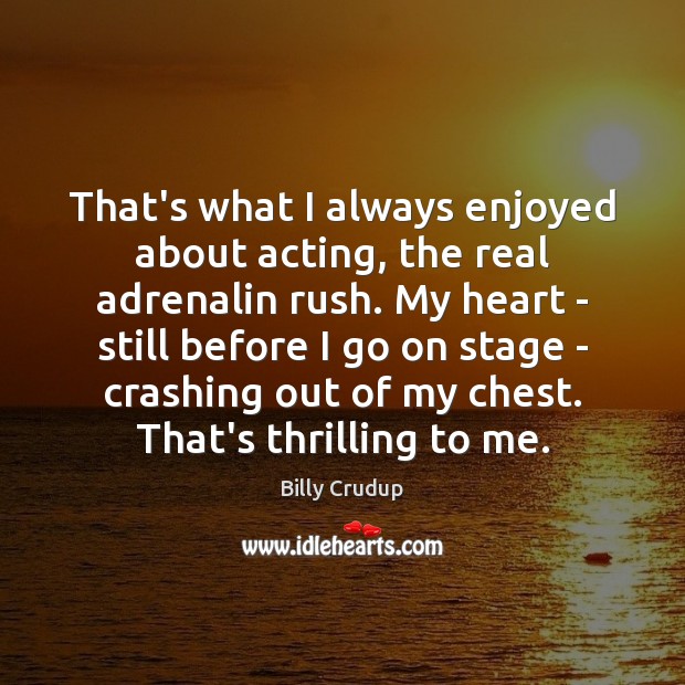That’s what I always enjoyed about acting, the real adrenalin rush. My Image