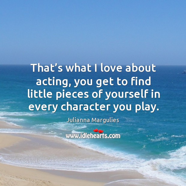 That’s what I love about acting, you get to find little pieces of yourself in every character you play. Julianna Margulies Picture Quote
