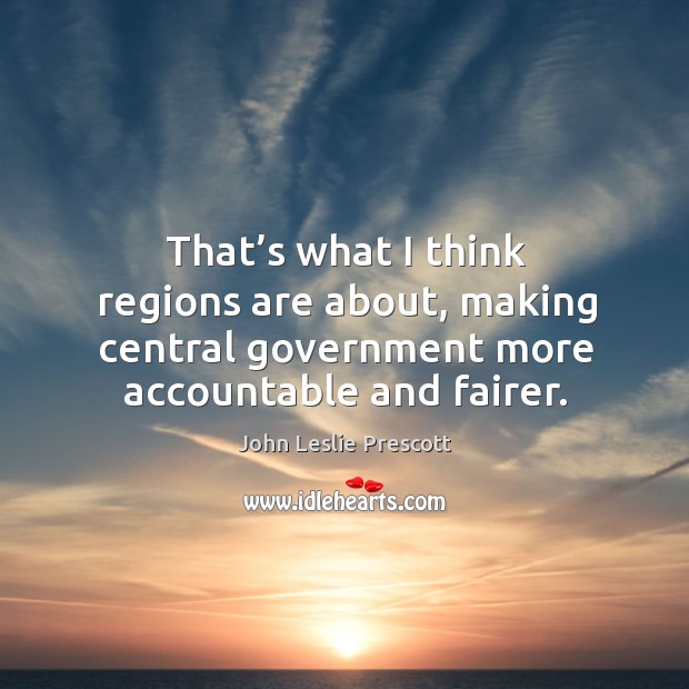 That’s what I think regions are about, making central government more accountable and fairer. John Leslie Prescott Picture Quote