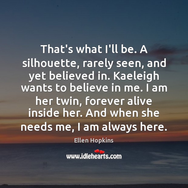 That’s what I’ll be. A silhouette, rarely seen, and yet believed in. Ellen Hopkins Picture Quote