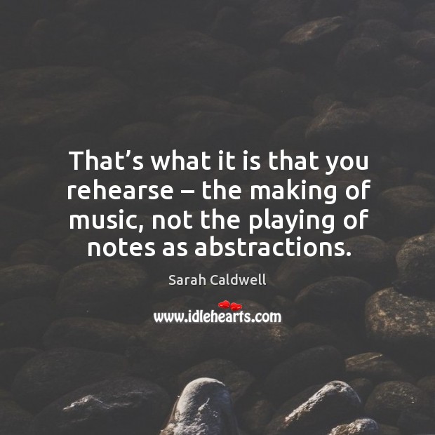 That’s what it is that you rehearse – the making of music, not the playing of notes as abstractions. Sarah Caldwell Picture Quote
