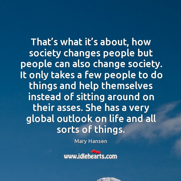 That’s what it’s about, how society changes people but people can also change society. Mary Hansen Picture Quote