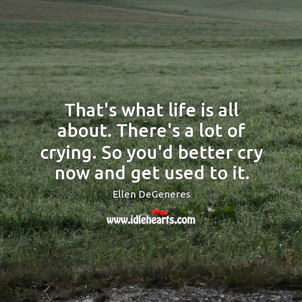 That’s what life is all about. There’s a lot of crying. So Ellen DeGeneres Picture Quote
