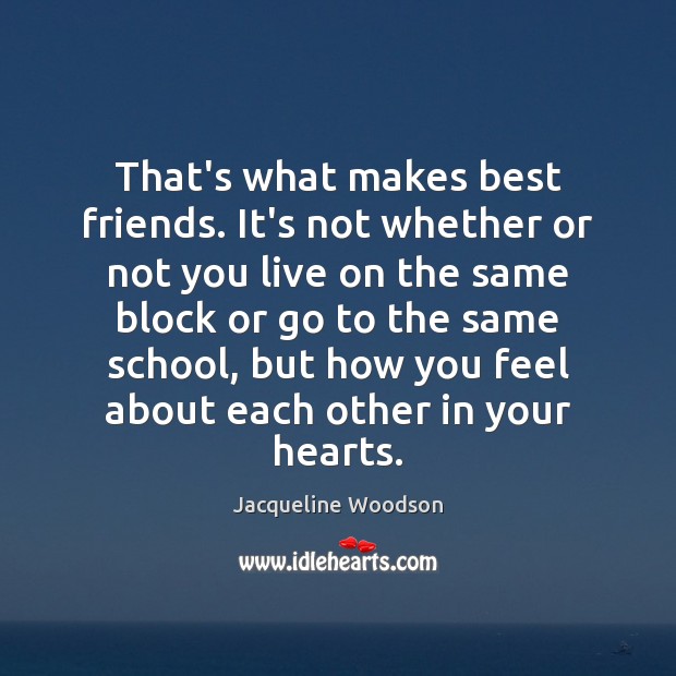 That’s what makes best friends. It’s not whether or not you live 