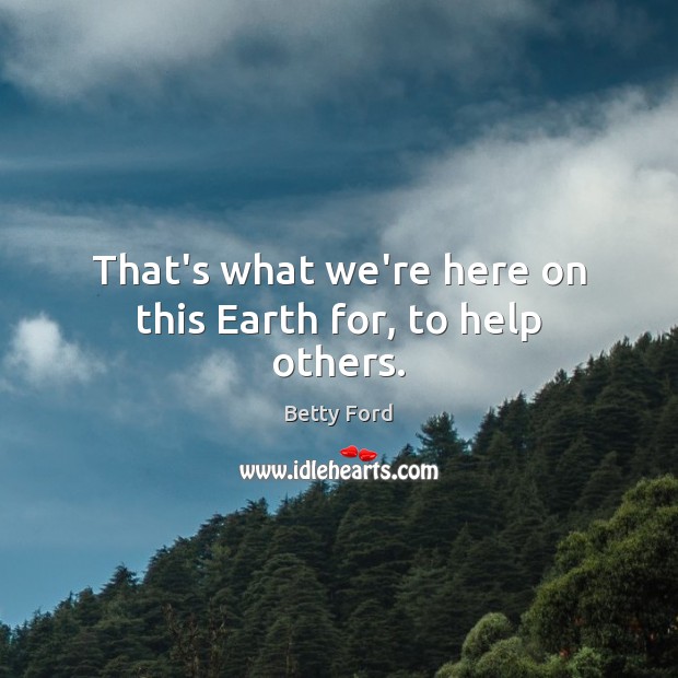 That’s what we’re here on this Earth for, to help others. Betty Ford Picture Quote