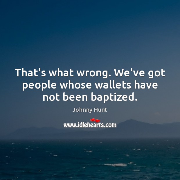 That’s what wrong. We’ve got people whose wallets have not been baptized. Image