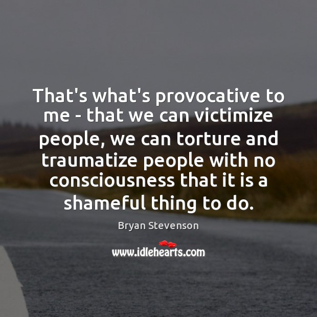 That’s what’s provocative to me – that we can victimize people, we Image