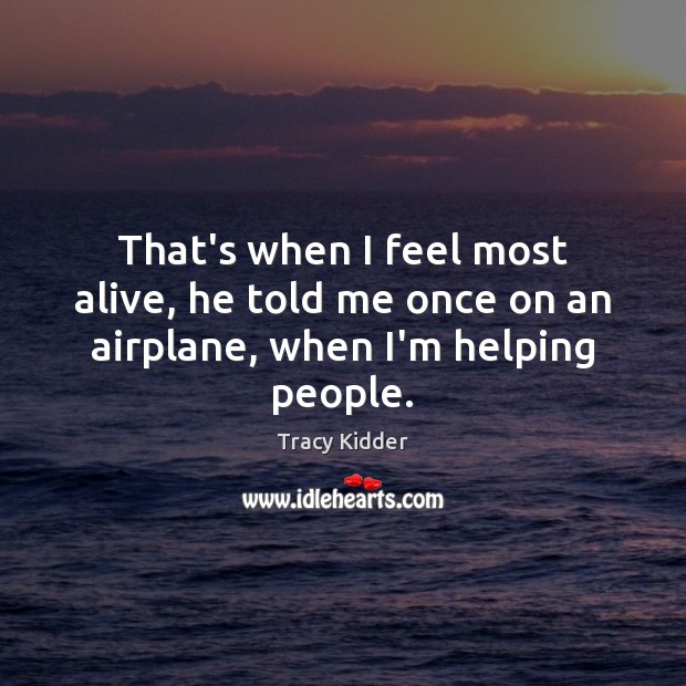 That’s when I feel most alive, he told me once on an airplane, when I’m helping people. Tracy Kidder Picture Quote