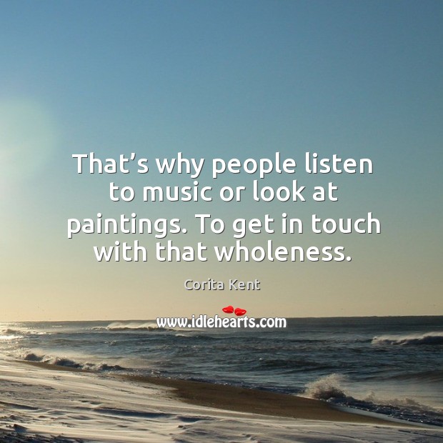 That’s why people listen to music or look at paintings. To get in touch with that wholeness. Corita Kent Picture Quote