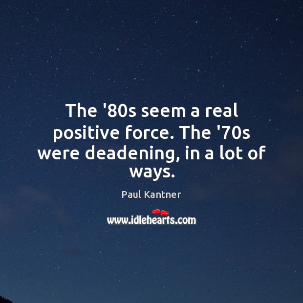 The ’80s seem a real positive force. The ’70s were deadening, in a lot of ways. 