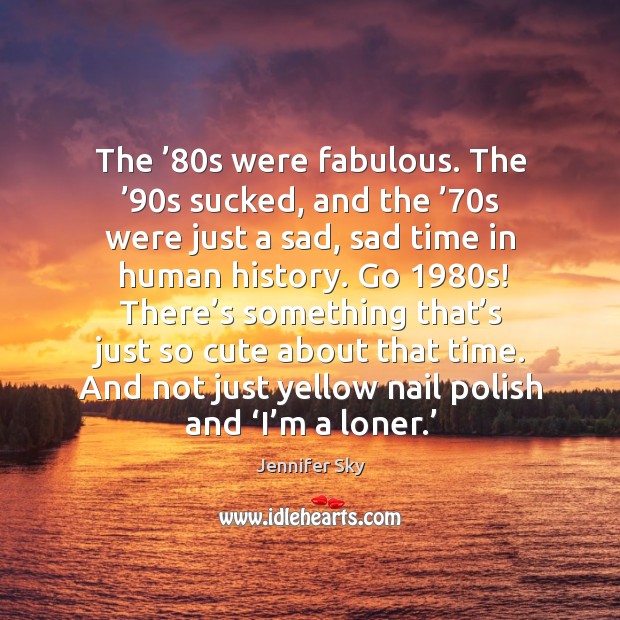 The ’80s were fabulous. The ’90s sucked, and the ’70s were just a sad, sad time in human history. Jennifer Sky Picture Quote