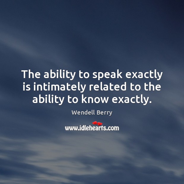 The ability to speak exactly is intimately related to the ability to know exactly. Wendell Berry Picture Quote