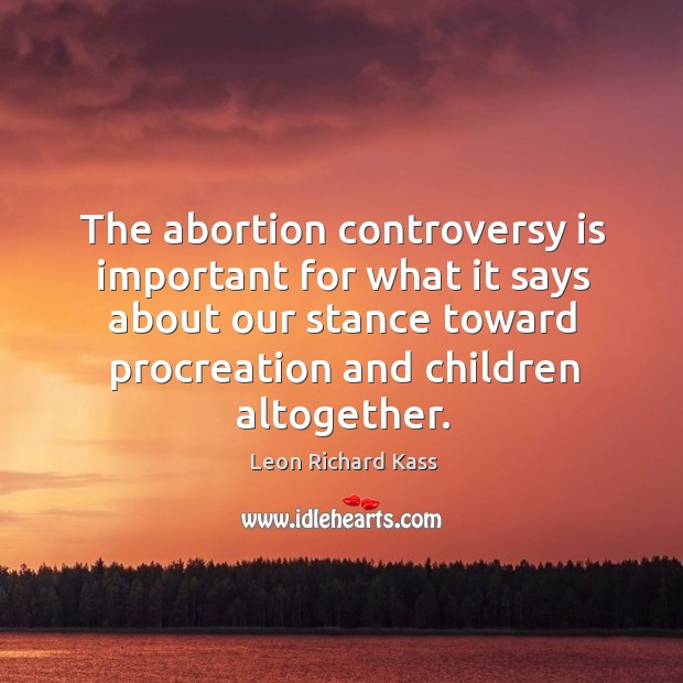 The abortion controversy is important for what it says about our stance toward procreation and children altogether. Leon Richard Kass Picture Quote