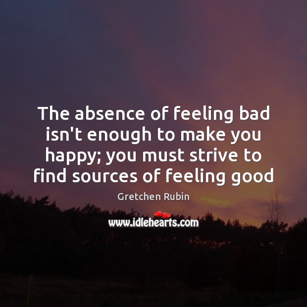 The absence of feeling bad isn’t enough to make you happy; you Gretchen Rubin Picture Quote