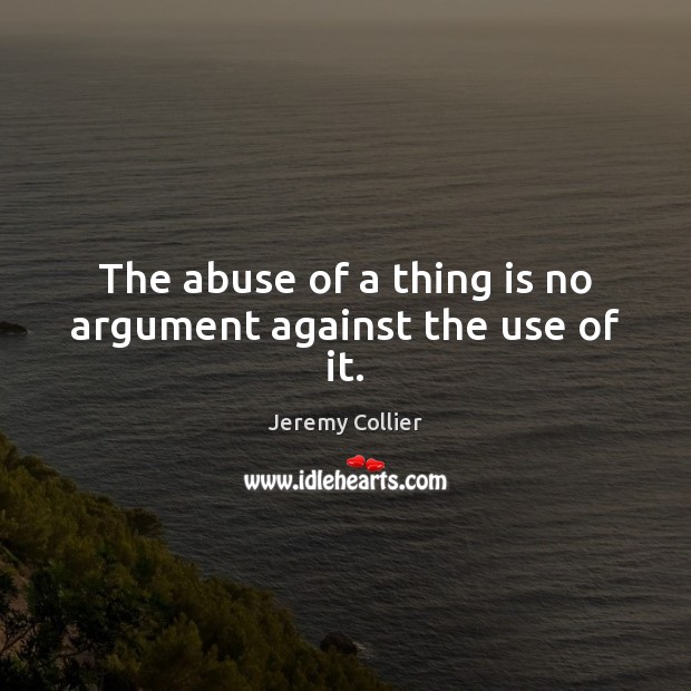The abuse of a thing is no argument against the use of it. Jeremy Collier Picture Quote
