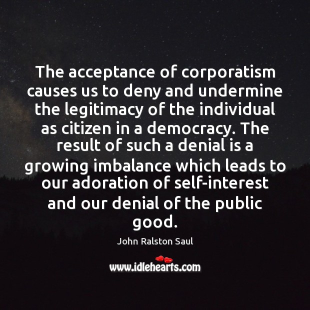 The acceptance of corporatism causes us to deny and undermine the legitimacy John Ralston Saul Picture Quote