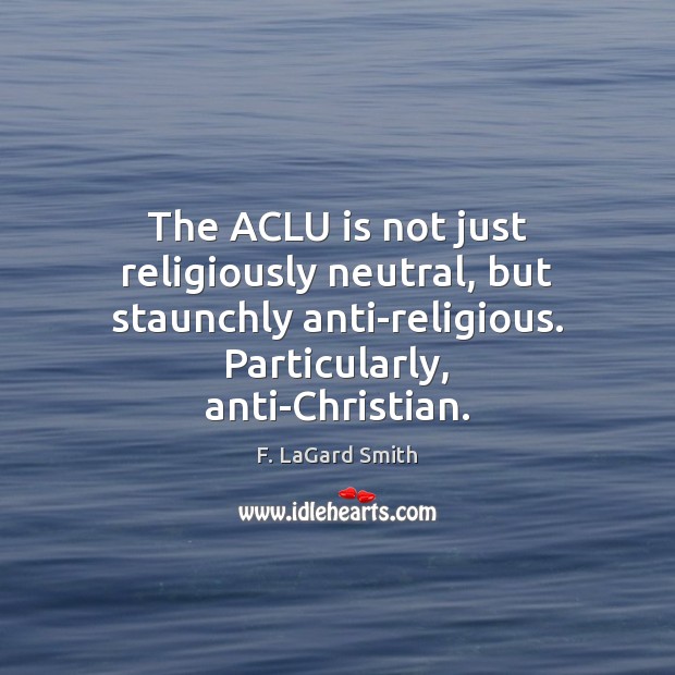 The ACLU is not just religiously neutral, but staunchly anti-religious. Particularly, anti-Christian. F. LaGard Smith Picture Quote