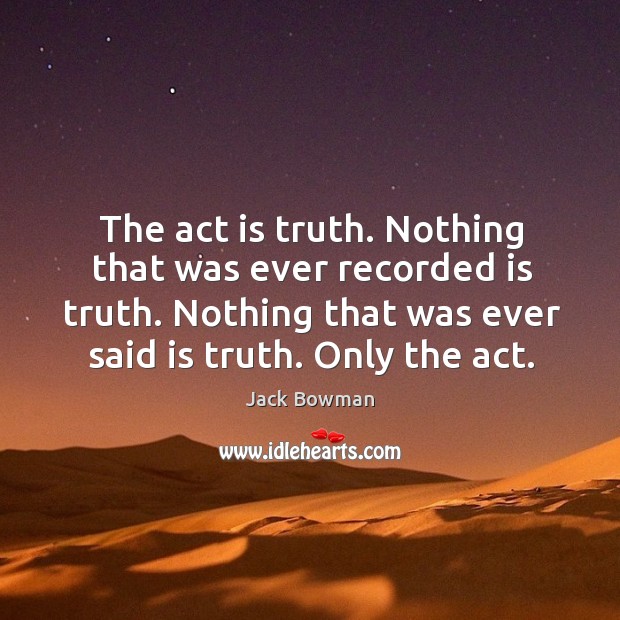 The act is truth. Nothing that was ever recorded is truth. Nothing that was ever said is truth. Only the act. Jack Bowman Picture Quote