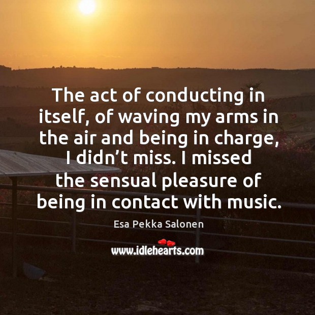 The act of conducting in itself, of waving my arms in the air and being in charge, I didn’t miss. Esa Pekka Salonen Picture Quote