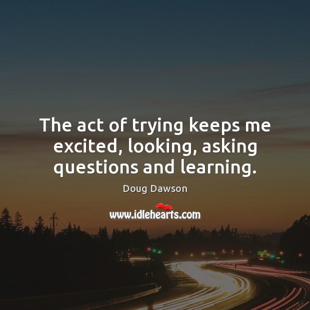 The act of trying keeps me excited, looking, asking questions and learning. Doug Dawson Picture Quote