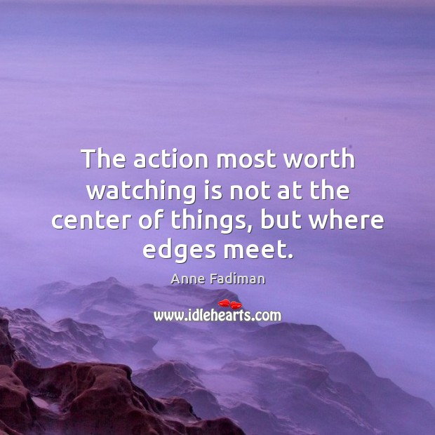 The action most worth watching is not at the center of things, but where edges meet. Anne Fadiman Picture Quote