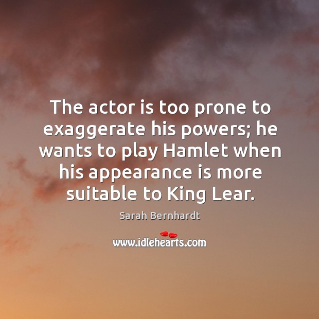 The actor is too prone to exaggerate his powers; he wants to play hamlet when his appearance is more suitable to king lear. Sarah Bernhardt Picture Quote