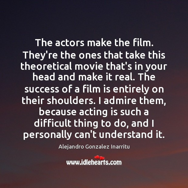 The actors make the film. They’re the ones that take this theoretical Image