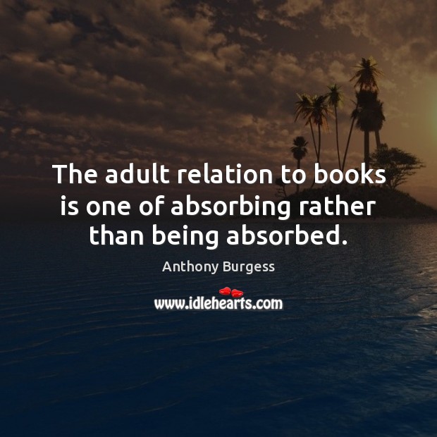 The adult relation to books is one of absorbing rather than being absorbed. 