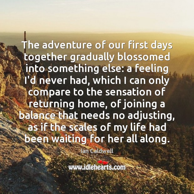 The adventure of our first days together gradually blossomed into something else: Ian Caldwell Picture Quote