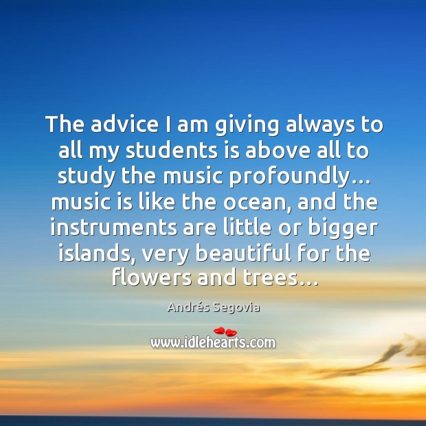 The advice I am giving always to all my students is above all to study the music profoundly… Andrés Segovia Picture Quote