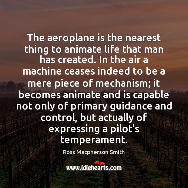 The aeroplane is the nearest thing to animate life that man has Ross Macpherson Smith Picture Quote