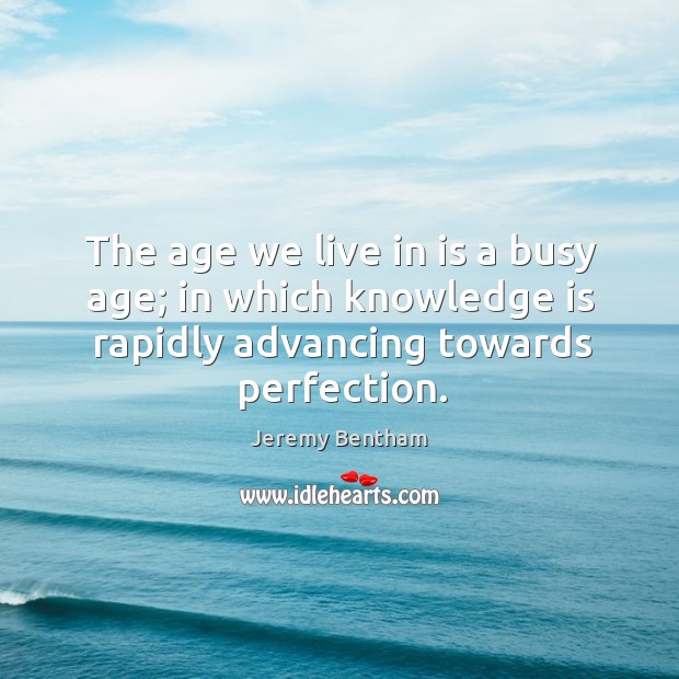 The age we live in is a busy age; in which knowledge is rapidly advancing towards perfection. Jeremy Bentham Picture Quote