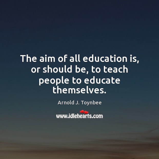 The aim of all education is, or should be, to teach people to educate themselves. Arnold J. Toynbee Picture Quote
