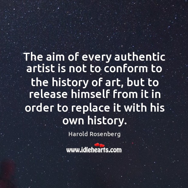 The aim of every authentic artist is not to conform to the history of art, but to release 