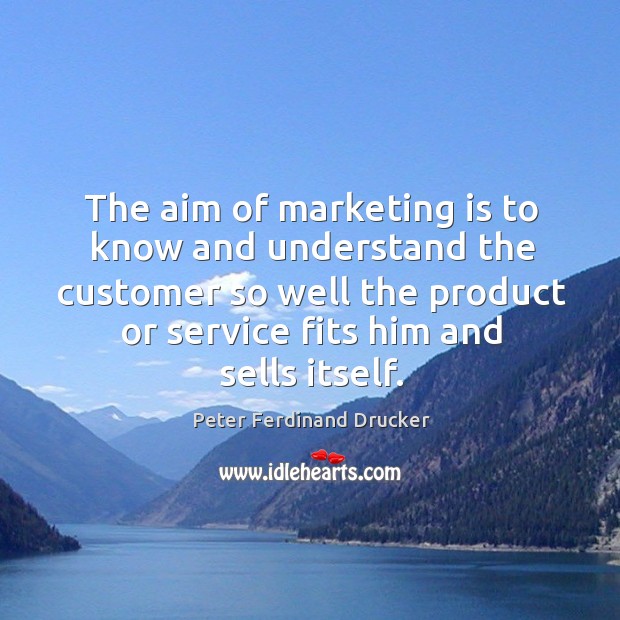 The aim of marketing is to know and understand the customer so well the product or service fits him and sells itself. Peter Ferdinand Drucker Picture Quote