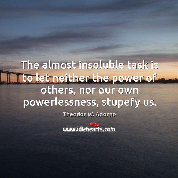 The almost insoluble task is to let neither the power of others, nor our own powerlessness, stupefy us. Image