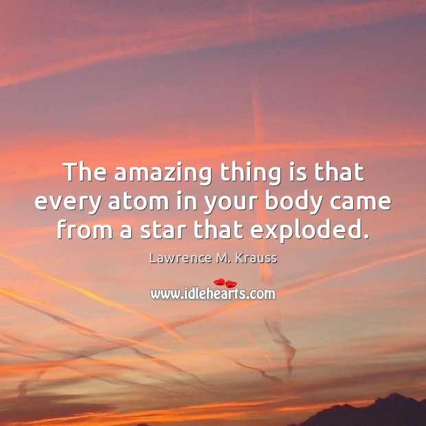 The amazing thing is that every atom in your body came from a star that exploded. Lawrence M. Krauss Picture Quote