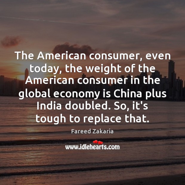 The American consumer, even today, the weight of the American consumer in Fareed Zakaria Picture Quote