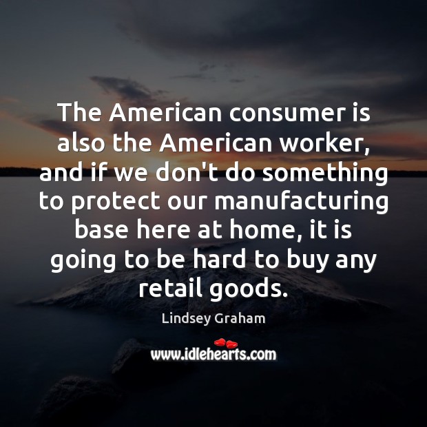 The American consumer is also the American worker, and if we don’t Lindsey Graham Picture Quote
