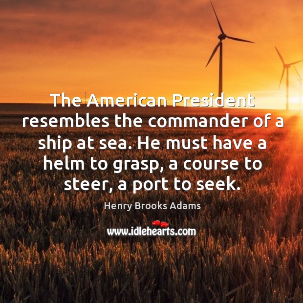 The american president resembles the commander of a ship at sea. He must have a helm to grasp, a course to steer, a port to seek. Henry Brooks Adams Picture Quote
