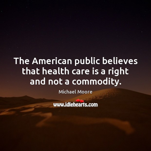 The American public believes that health care is a right and not a commodity. Michael Moore Picture Quote