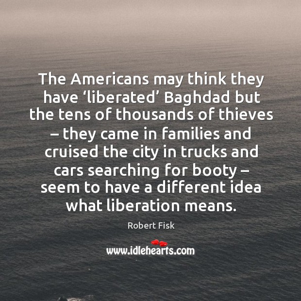 The americans may think they have ‘liberated’ baghdad but the tens of thousands of thieves Robert Fisk Picture Quote