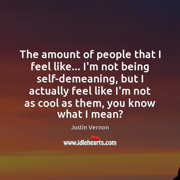 The amount of people that I feel like… I’m not being self-demeaning, Justin Vernon Picture Quote