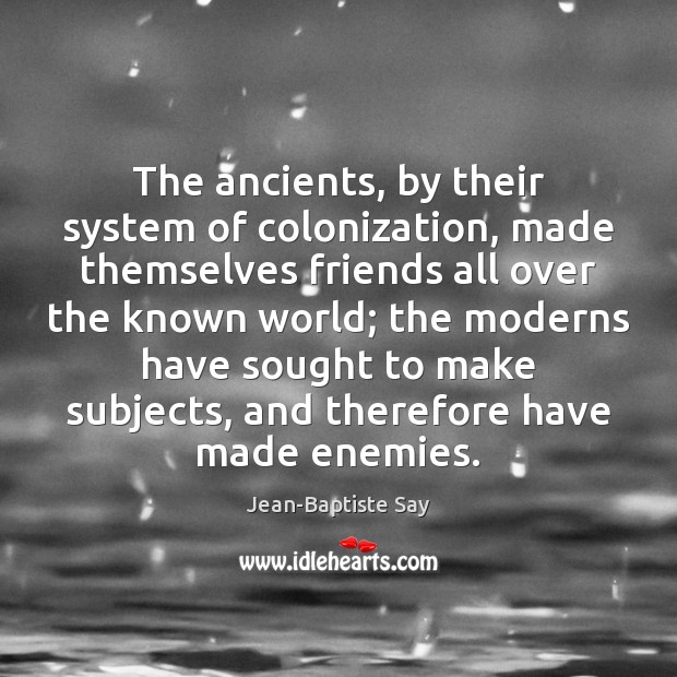 The ancients, by their system of colonization, made themselves friends all over Jean-Baptiste Say Picture Quote