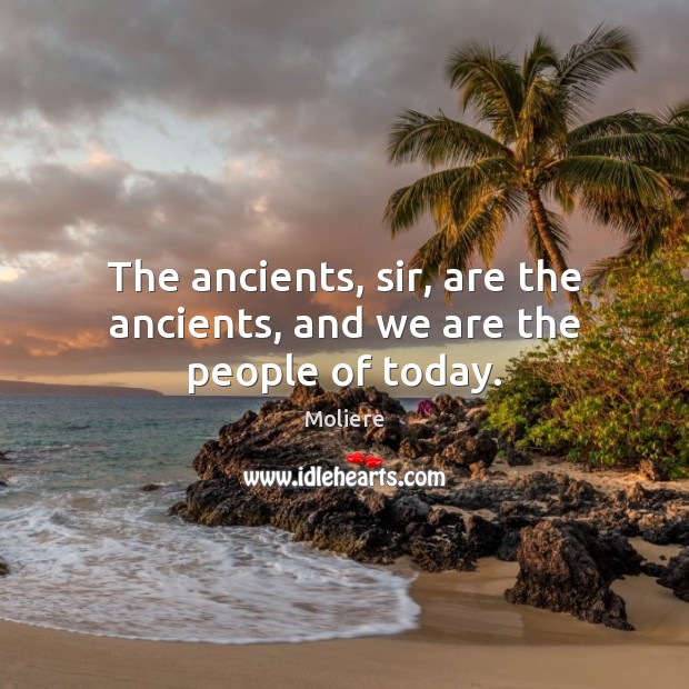 The ancients, sir, are the ancients, and we are the people of today. Image