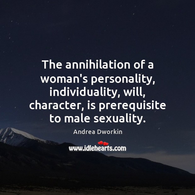 The annihilation of a woman’s personality, individuality, will, character, is prerequisite to Andrea Dworkin Picture Quote