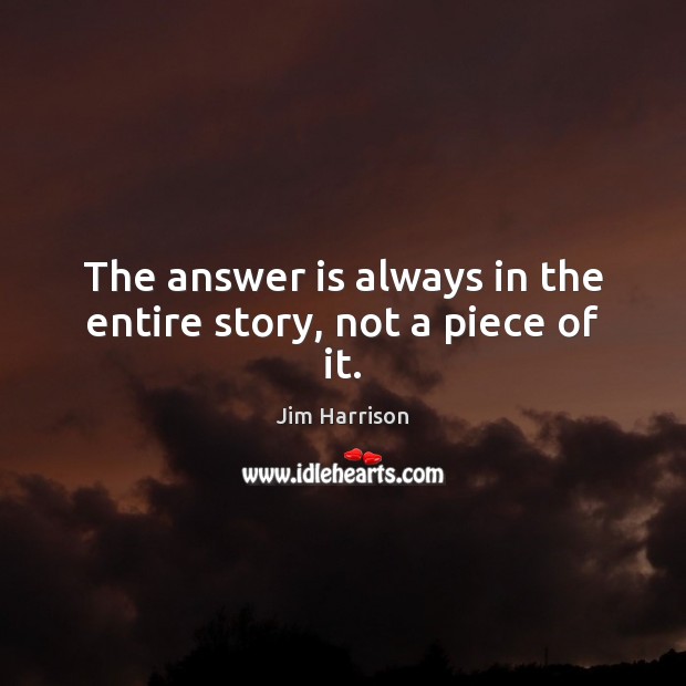 The answer is always in the entire story, not a piece of it. Jim Harrison Picture Quote