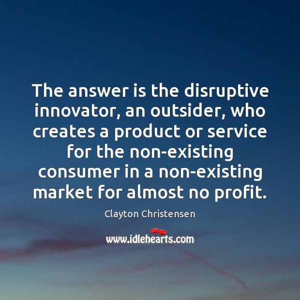 The answer is the disruptive innovator, an outsider, who creates a product Clayton Christensen Picture Quote