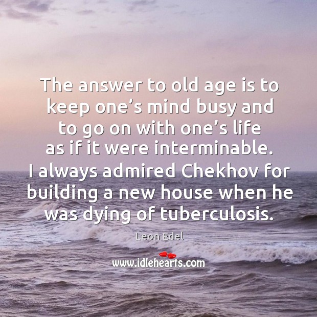 The answer to old age is to keep one’s mind busy and to go on with one’s life as if it were interminable. Leon Edel Picture Quote