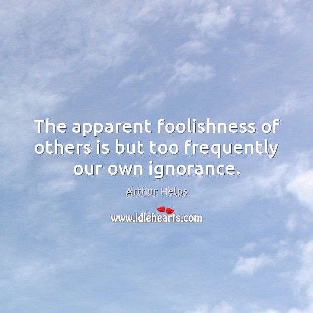 The apparent foolishness of others is but too frequently our own ignorance. Arthur Helps Picture Quote